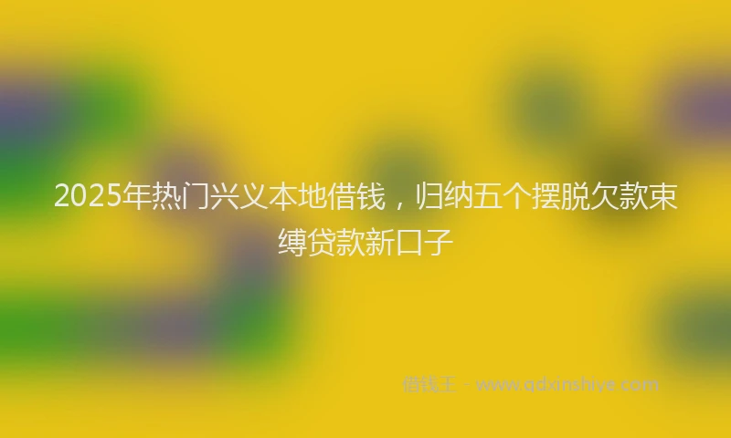 2025年热门兴义本地借钱，归纳五个摆脱欠款束缚贷款新口子