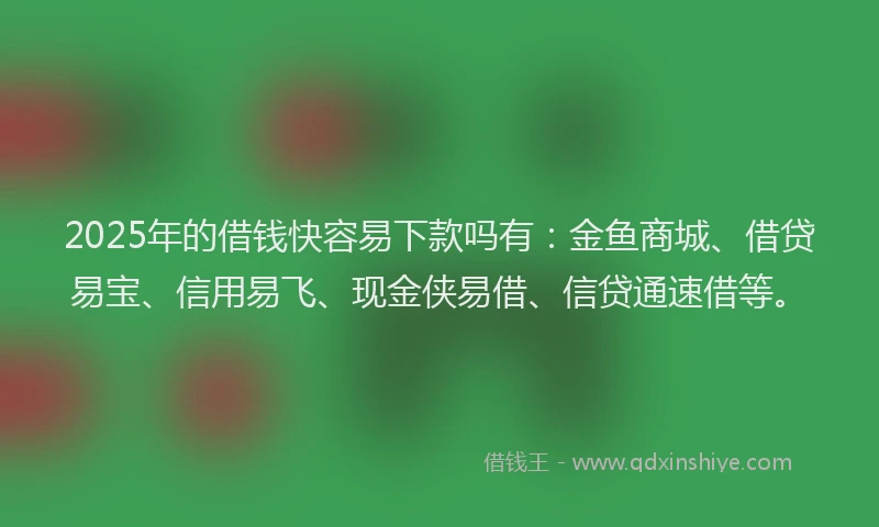 2025年的借钱快容易下款吗有：金鱼商城、借贷易宝、信用易飞、现金侠易借、信贷通速借等。