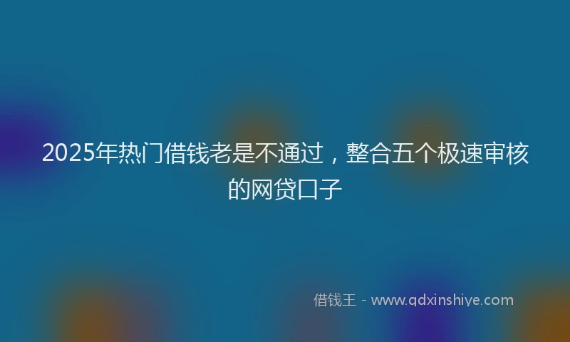 2025年热门借钱老是不通过，整合五个极速审核的网贷口子