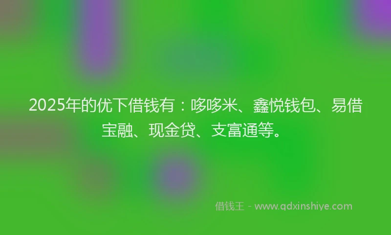 2025年的优下借钱有：哆哆米、鑫悦钱包、易借宝融、现金贷、支富通等。