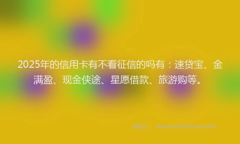 2025年的信用卡有不看征信的吗有：速贷宝、金满盈、现金侠途、星愿借款、旅游购等。