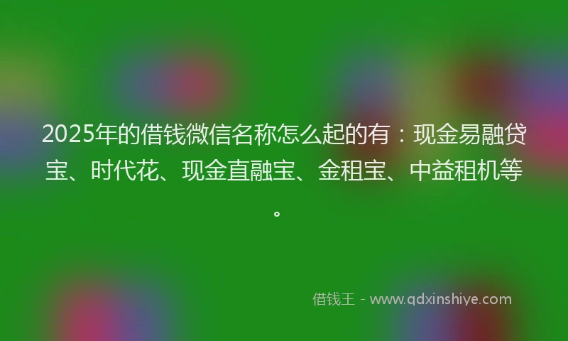 2025年的借钱微信名称怎么起的有：现金易融贷宝、时代花、现金直融宝、金租宝、中益租机等。
