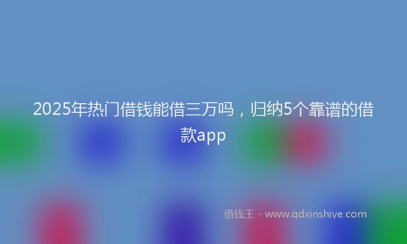 2025年热门借钱能借三万吗，归纳5个靠谱的借款app