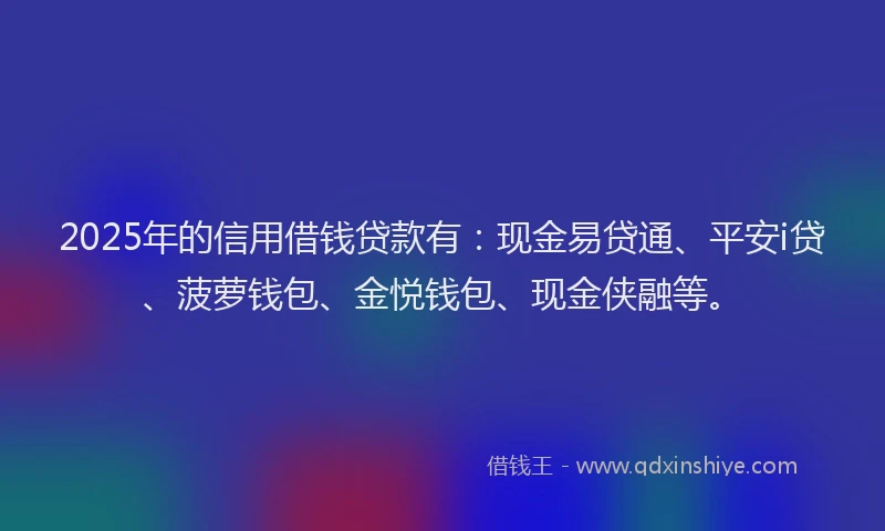 2025年的信用借钱贷款有：现金易贷通、平安i贷、菠萝钱包、金悦钱包、现金侠融等。