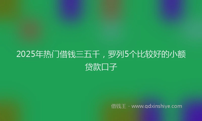2025年热门借钱三五千，罗列5个比较好的小额贷款口子