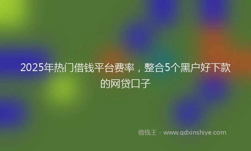 2025年热门借钱平台费率，整合5个黑户好下款的网贷口子