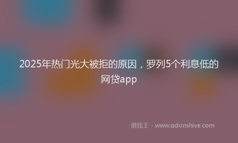 2025年热门光大被拒的原因，罗列5个利息低的网贷app