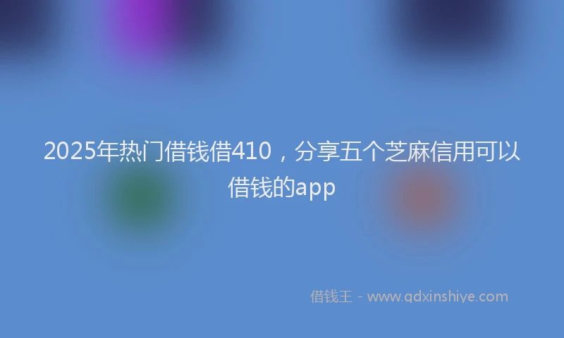 2025年热门借钱借410，分享五个芝麻信用可以借钱的app