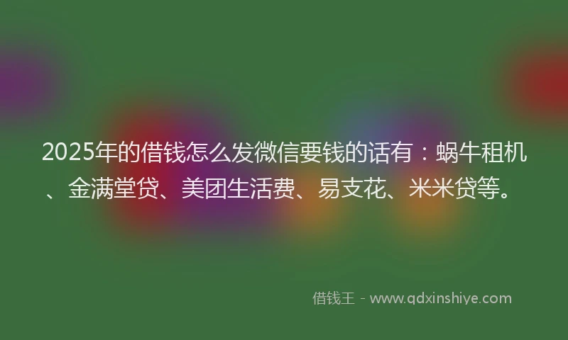 2025年的借钱怎么发微信要钱的话有：蜗牛租机、金满堂贷、美团生活费、易支花、米米贷等。