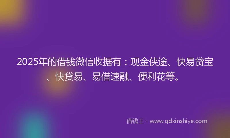 2025年的借钱微信收据有：现金侠途、快易贷宝、快贷易、易借速融、便利花等。