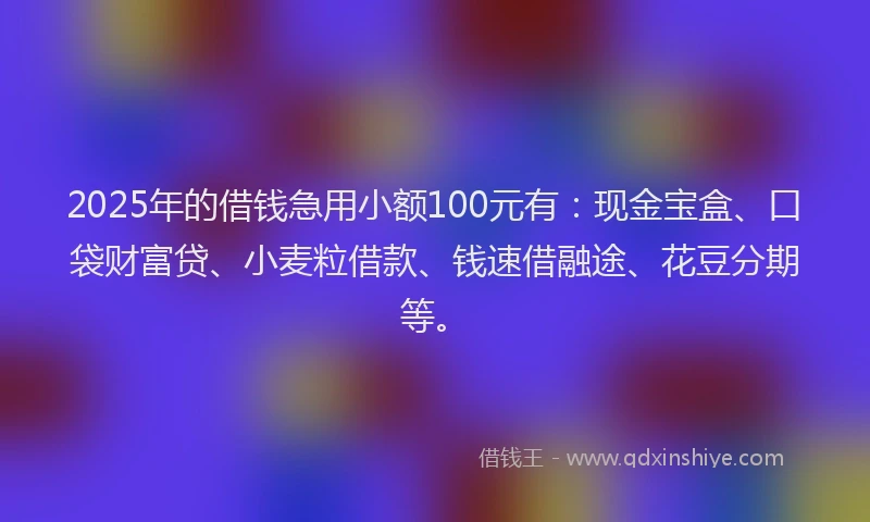 2025年的借钱急用小额100元有：现金宝盒、口袋财富贷、小麦粒借款、钱速借融途、花豆分期等。