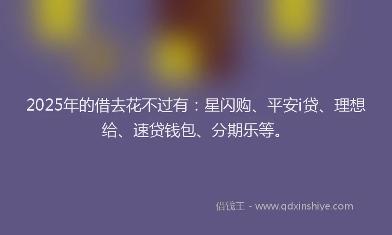 2025年的借去花不过有：星闪购、平安i贷、理想给、速贷钱包、分期乐等。