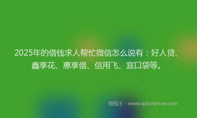 2025年的借钱求人帮忙微信怎么说有：好人贷、鑫享花、惠享借、信用飞、宜口袋等。