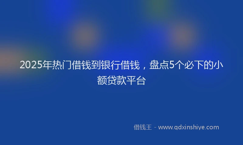 2025年热门借钱到银行借钱，盘点5个必下的小额贷款平台