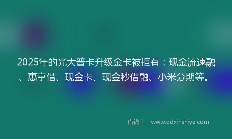 2025年的光大普卡升级金卡被拒有：现金流速融、惠享借、现金卡、现金秒借融、小米分期等。