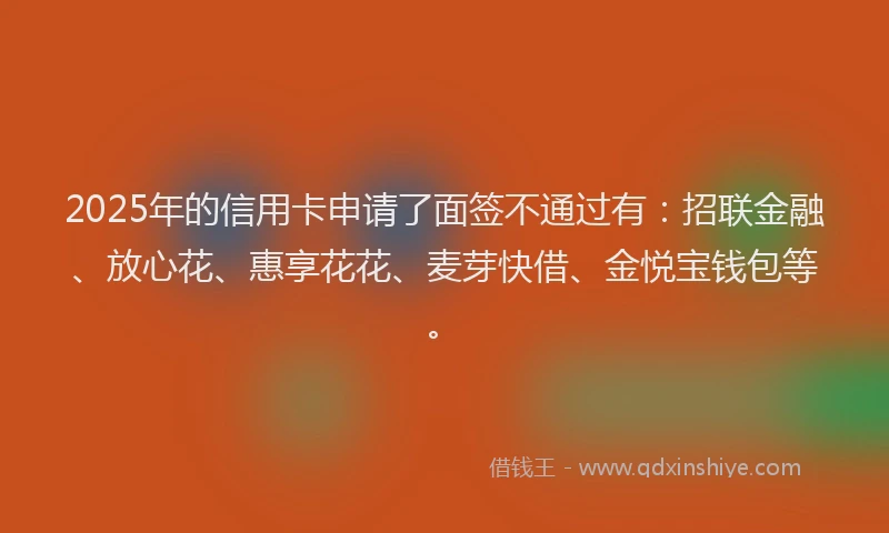2025年的信用卡申请了面签不通过有：招联金融、放心花、惠享花花、麦芽快借、金悦宝钱包等。