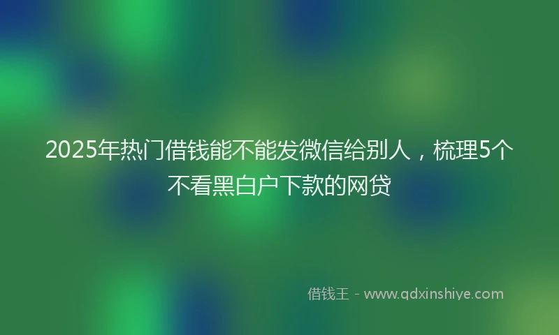 2025年热门借钱能不能发微信给别人，梳理5个不看黑白户下款的网贷