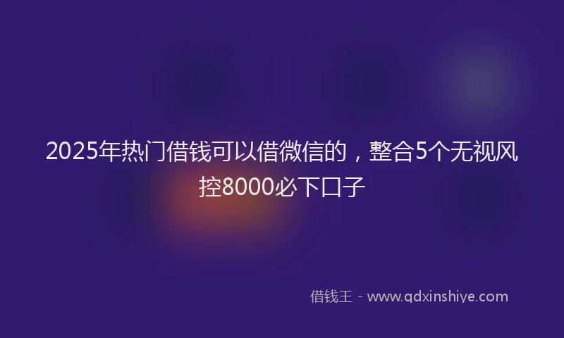2025年热门借钱可以借微信的，整合5个无视风控8000必下口子