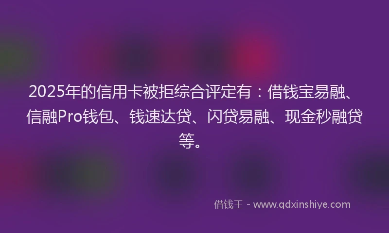 2025年的信用卡被拒综合评定有：借钱宝易融、信融Pro钱包、钱速达贷、闪贷易融、现金秒融贷等。