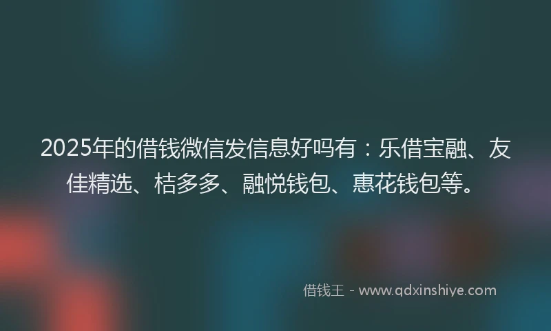 2025年的借钱微信发信息好吗有：乐借宝融、友佳精选、桔多多、融悦钱包、惠花钱包等。