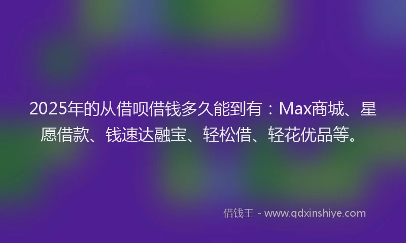 2025年的从借呗借钱多久能到有：Max商城、星愿借款、钱速达融宝、轻松借、轻花优品等。