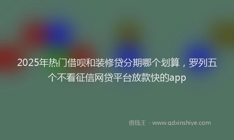 2025年热门借呗和装修贷分期哪个划算，罗列五个不看征信网贷平台放款快的app