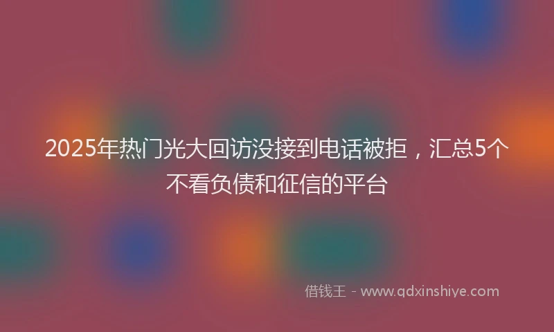 2025年热门光大回访没接到电话被拒，汇总5个不看负债和征信的平台