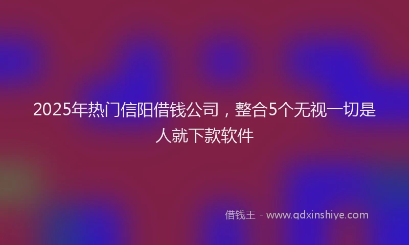 2025年热门信阳借钱公司，整合5个无视一切是人就下款软件