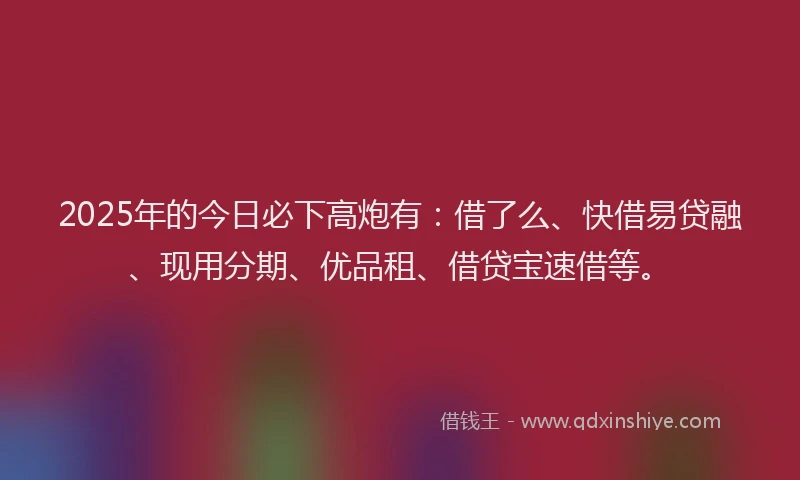 2025年的今日必下高炮有：借了么、快借易贷融、现用分期、优品租、借贷宝速借等。