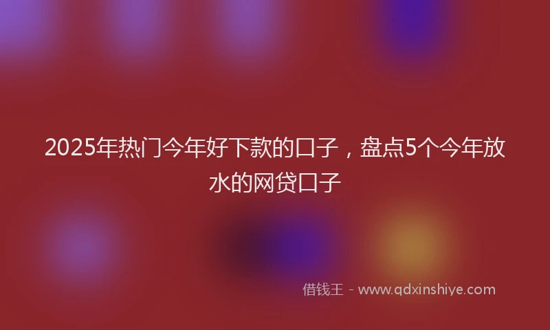 2025年热门今年好下款的口子，盘点5个今年放水的网贷口子