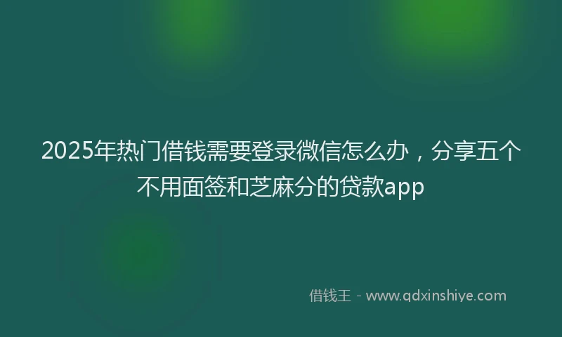 2025年热门借钱需要登录微信怎么办，分享五个不用面签和芝麻分的贷款app