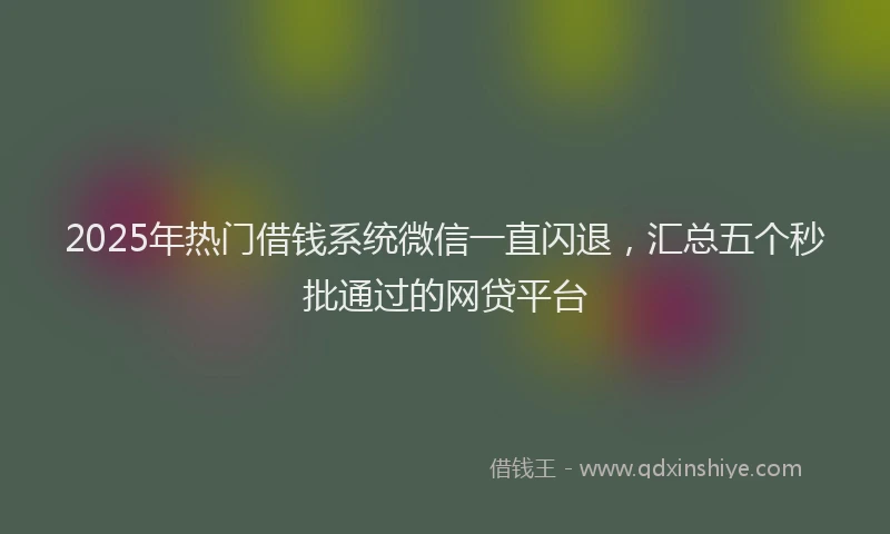 2025年热门借钱系统微信一直闪退，汇总五个秒批通过的网贷平台