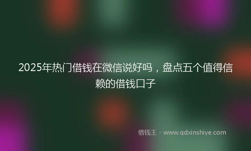 2025年热门借钱在微信说好吗，盘点五个值得信赖的借钱口子