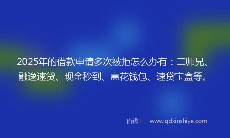 2025年的借款申请多次被拒怎么办有：二师兄、融逸速贷、现金秒到、惠花钱包、速贷宝盒等。