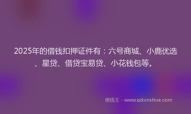 2025年的借钱扣押证件有：六号商城、小鹿优选、星贷、借贷宝易贷、小花钱包等。