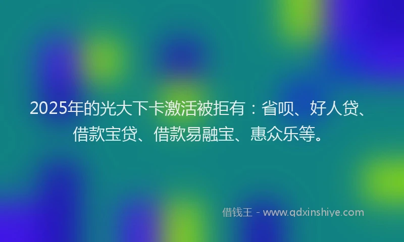 2025年的光大下卡激活被拒有：省呗、好人贷、借款宝贷、借款易融宝、惠众乐等。