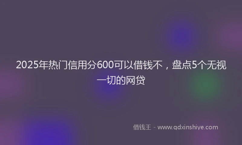 2025年热门信用分600可以借钱不，盘点5个无视一切的网贷