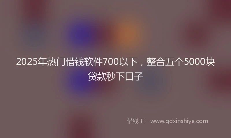 2025年热门借钱软件700以下，整合五个5000块贷款秒下口子