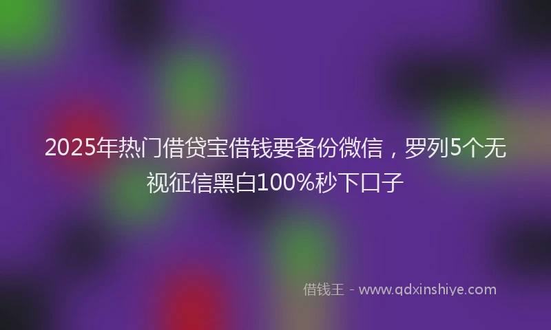 2025年热门借贷宝借钱要备份微信，罗列5个无视征信黑白100%秒下口子