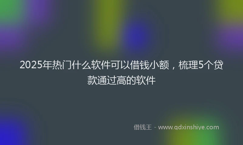 2025年热门什么软件可以借钱小额，梳理5个贷款通过高的软件