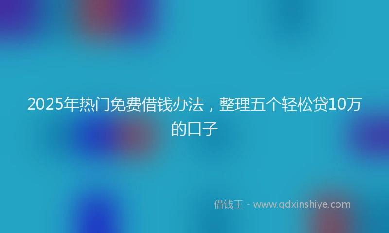 2025年热门免费借钱办法，整理五个轻松贷10万的口子