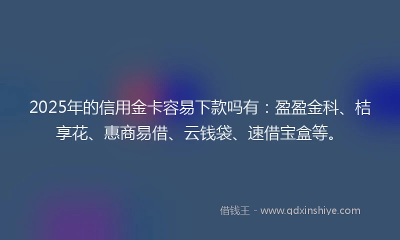2025年的信用金卡容易下款吗有：盈盈金科、桔享花、惠商易借、云钱袋、速借宝盒等。