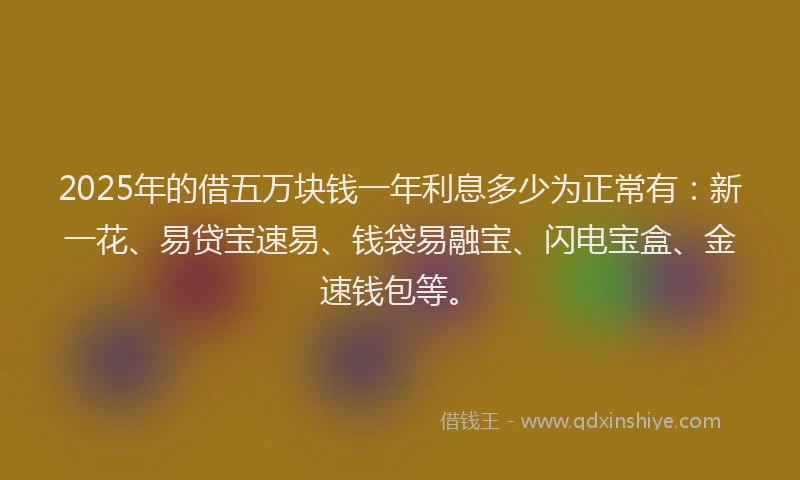 2025年的借五万块钱一年利息多少为正常有：新一花、易贷宝速易、钱袋易融宝、闪电宝盒、金速钱包等。