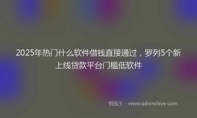 2025年热门什么软件借钱直接通过，罗列5个新上线贷款平台门槛低软件