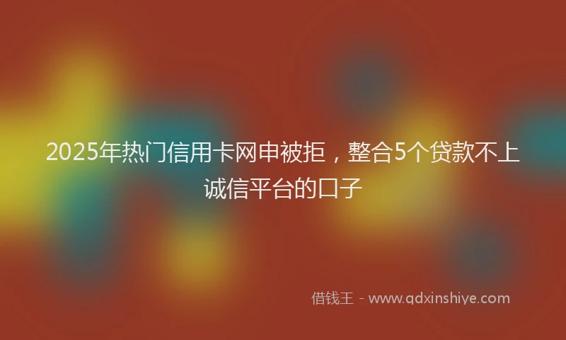 2025年热门信用卡网申被拒，整合5个贷款不上诚信平台的口子