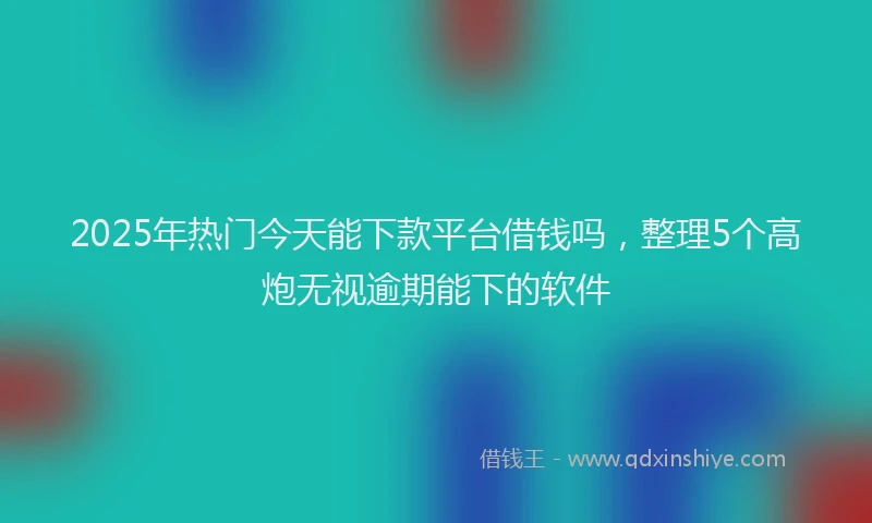 2025年热门今天能下款平台借钱吗，整理5个高炮无视逾期能下的软件