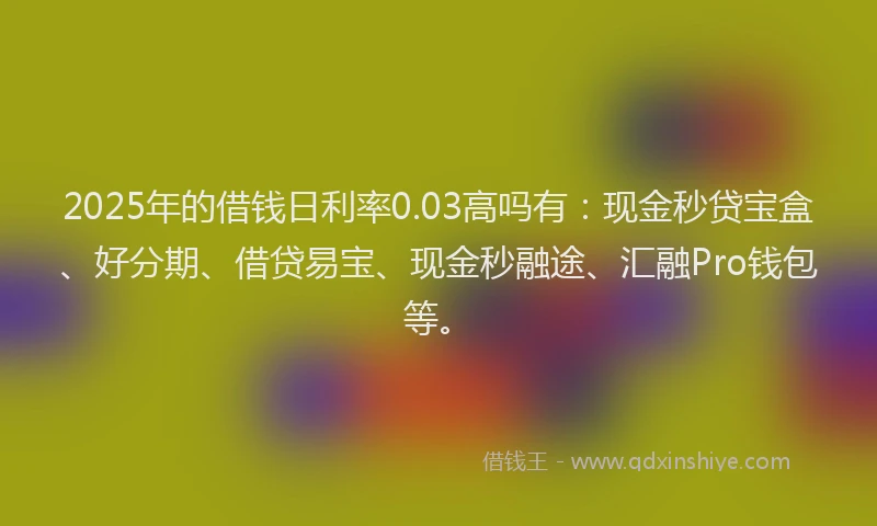 2025年的借钱日利率0.03高吗有：现金秒贷宝盒、好分期、借贷易宝、现金秒融途、汇融Pro钱包等。