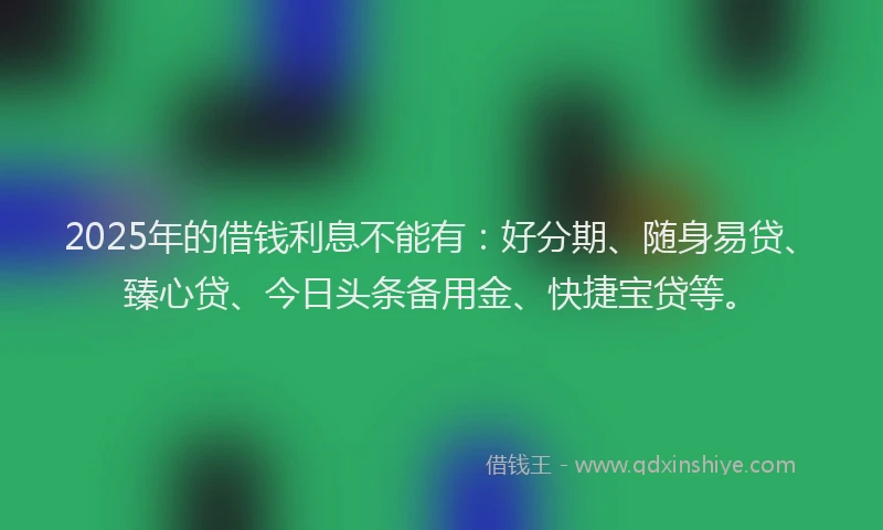 2025年的借钱利息不能有：好分期、随身易贷、臻心贷、今日头条备用金、快捷宝贷等。