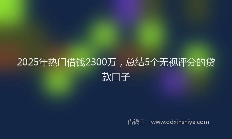 2025年热门借钱2300万，总结5个无视评分的贷款口子