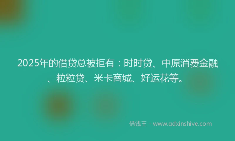 2025年的借贷总被拒有：时时贷、中原消费金融、粒粒贷、米卡商城、好运花等。